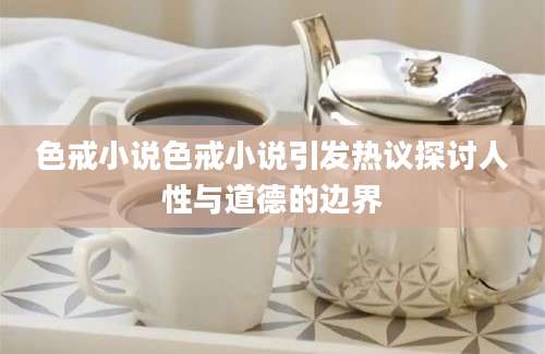 色戒小说色戒小说引发热议探讨人性与道德的边界