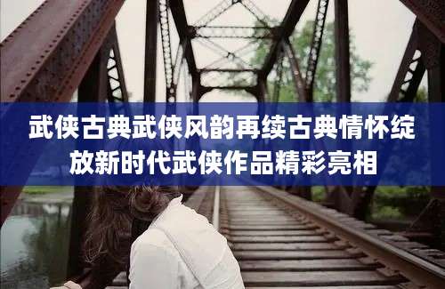 武侠古典武侠风韵再续古典情怀绽放新时代武侠作品精彩亮相