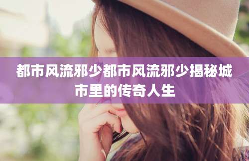 都市风流邪少都市风流邪少揭秘城市里的传奇人生