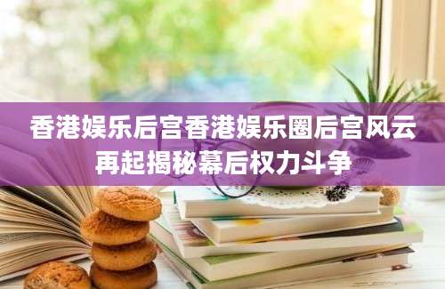 香港娱乐后宫香港娱乐圈后宫风云再起揭秘幕后权力斗争