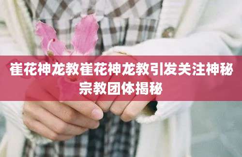 崔花神龙教崔花神龙教引发关注神秘宗教团体揭秘