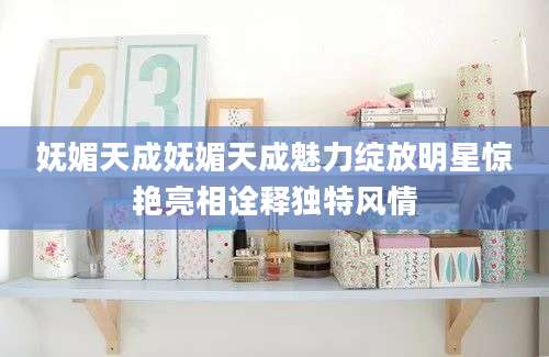 妩媚天成妩媚天成魅力绽放明星惊艳亮相诠释独特风情