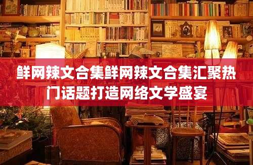鲜网辣文合集鲜网辣文合集汇聚热门话题打造网络文学盛宴