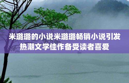 米璐璐的小说米璐璐畅销小说引发热潮文学佳作备受读者喜爱
