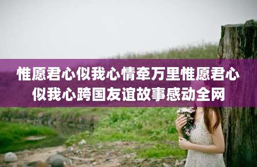 惟愿君心似我心情牵万里惟愿君心似我心跨国友谊故事感动全网