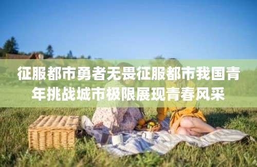 征服都市勇者无畏征服都市我国青年挑战城市极限展现青春风采