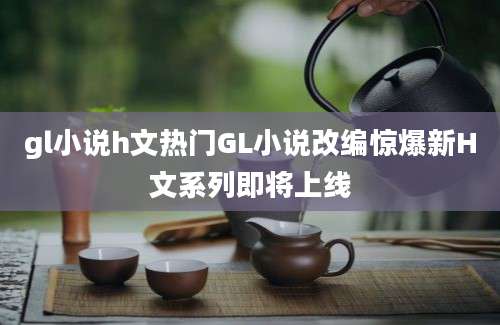 gl小说h文热门GL小说改编惊爆新H文系列即将上线