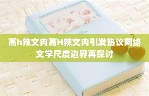 高h辣文肉高H辣文肉引发热议网络文学尺度边界再探讨