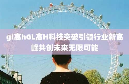 gl高hGL高H科技突破引领行业新高峰共创未来无限可能