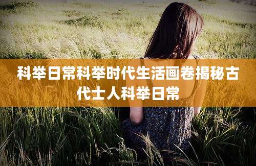 科举日常科举时代生活画卷揭秘古代士人科举日常