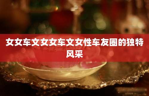 女女车文女女车文女性车友圈的独特风采