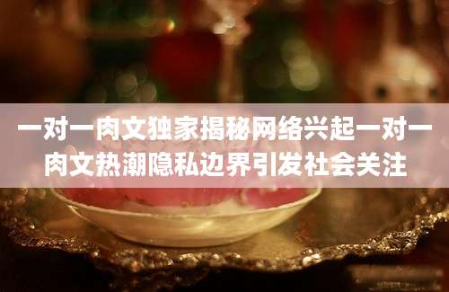 一对一肉文独家揭秘网络兴起一对一肉文热潮隐私边界引发社会关注