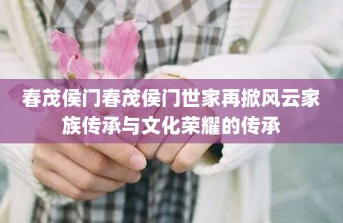 春茂侯门春茂侯门世家再掀风云家族传承与文化荣耀的传承
