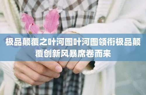 极品颠覆之叶河图叶河图领衔极品颠覆创新风暴席卷而来