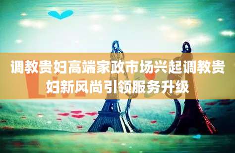 调教贵妇高端家政市场兴起调教贵妇新风尚引领服务升级