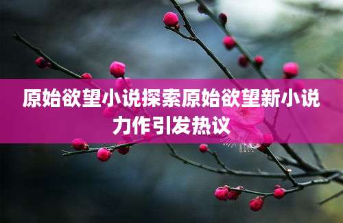 原始欲望小说探索原始欲望新小说力作引发热议