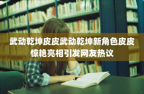 武动乾坤皮皮武动乾坤新角色皮皮惊艳亮相引发网友热议