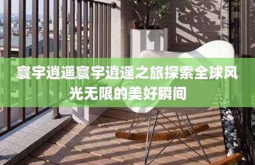 寰宇逍遥寰宇逍遥之旅探索全球风光无限的美好瞬间