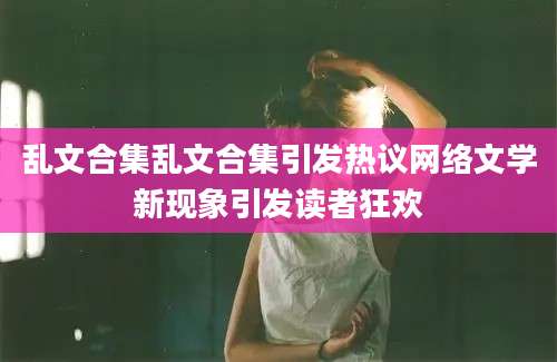 乱文合集乱文合集引发热议网络文学新现象引发读者狂欢