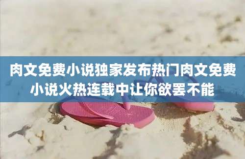 肉文免费小说独家发布热门肉文免费小说火热连载中让你欲罢不能