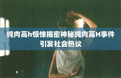 纯肉高h惊悚揭密神秘纯肉高H事件引发社会热议