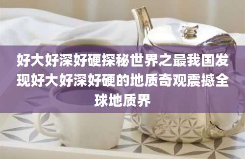 好大好深好硬探秘世界之最我国发现好大好深好硬的地质奇观震撼全球地质界