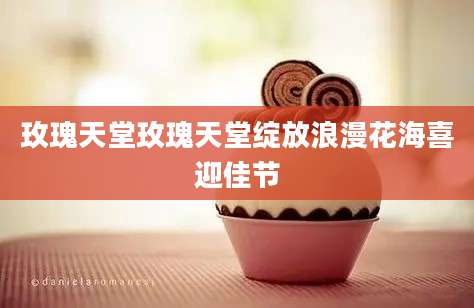 玫瑰天堂玫瑰天堂绽放浪漫花海喜迎佳节