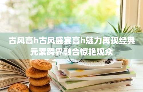 古风高h古风盛宴高h魅力再现经典元素跨界融合惊艳观众
