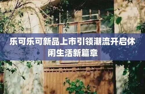 乐可乐可新品上市引领潮流开启休闲生活新篇章