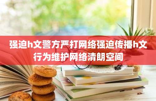 强迫h文警方严打网络强迫传播h文行为维护网络清朗空间
