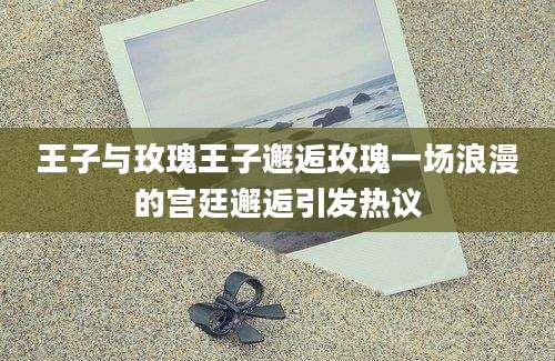 王子与玫瑰王子邂逅玫瑰一场浪漫的宫廷邂逅引发热议