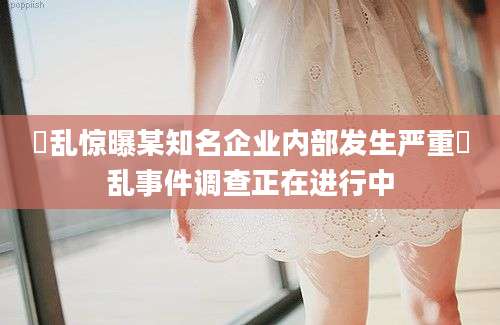 滛乱惊曝某知名企业内部发生严重滛乱事件调查正在进行中