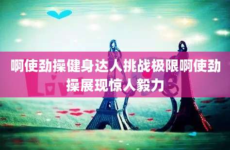 啊使劲操健身达人挑战极限啊使劲操展现惊人毅力
