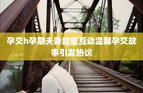 孕交h孕期夫妻甜蜜互动温馨孕交故事引发热议