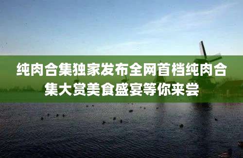 纯肉合集独家发布全网首档纯肉合集大赏美食盛宴等你来尝