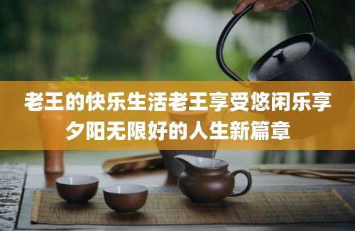 老王的快乐生活老王享受悠闲乐享夕阳无限好的人生新篇章