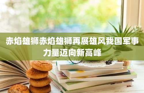 赤焰雄狮赤焰雄狮再展雄风我国军事力量迈向新高峰
