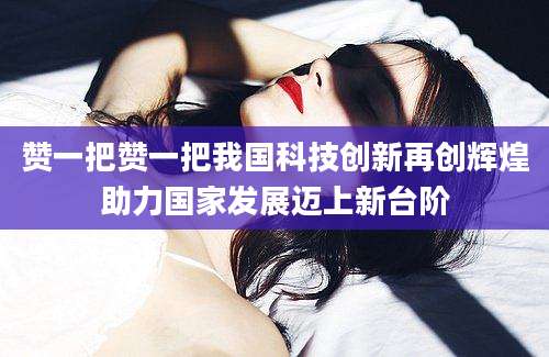 赞一把赞一把我国科技创新再创辉煌助力国家发展迈上新台阶