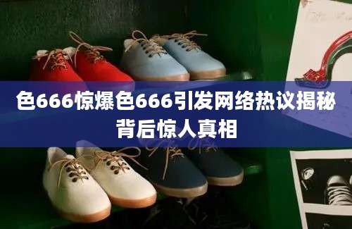 色666惊爆色666引发网络热议揭秘背后惊人真相