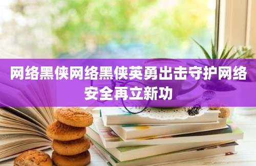 网络黑侠网络黑侠英勇出击守护网络安全再立新功