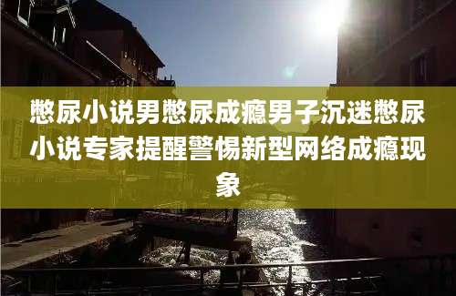 憋尿小说男憋尿成瘾男子沉迷憋尿小说专家提醒警惕新型网络成瘾现象