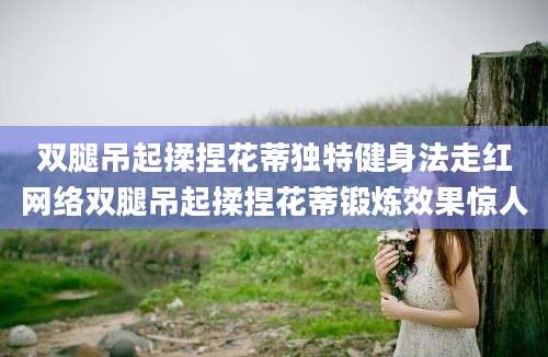 双腿吊起揉捏花蒂独特健身法走红网络双腿吊起揉捏花蒂锻炼效果惊人