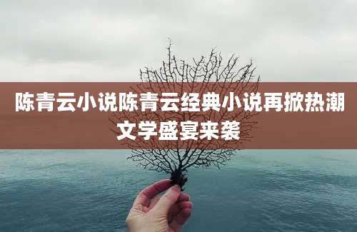 陈青云小说陈青云经典小说再掀热潮文学盛宴来袭