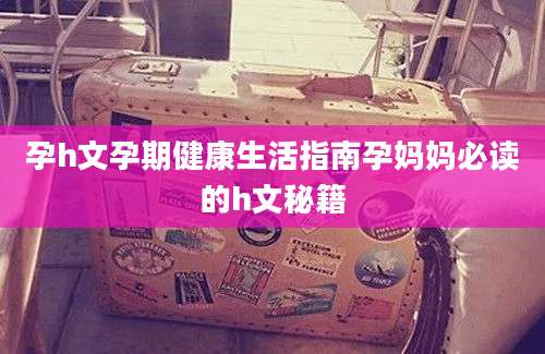 孕h文孕期健康生活指南孕妈妈必读的h文秘籍