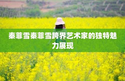 秦菲雪秦菲雪跨界艺术家的独特魅力展现