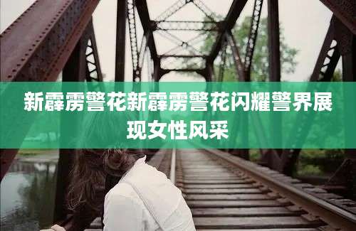 新霹雳警花新霹雳警花闪耀警界展现女性风采