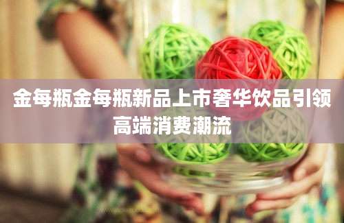 金每瓶金每瓶新品上市奢华饮品引领高端消费潮流