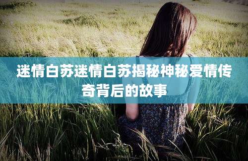 迷情白苏迷情白苏揭秘神秘爱情传奇背后的故事