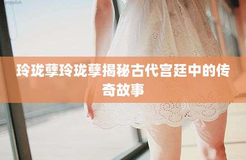 玲珑孽玲珑孽揭秘古代宫廷中的传奇故事