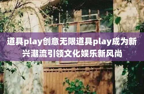 道具play创意无限道具play成为新兴潮流引领文化娱乐新风尚